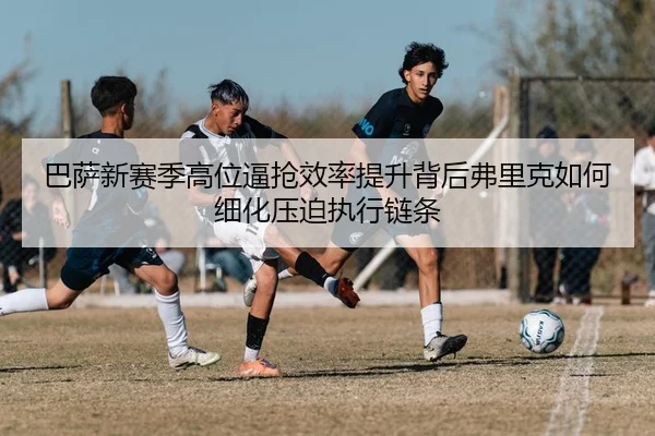 巴萨新赛季高位逼抢效率提升背后弗里克如何细化压迫执行链条