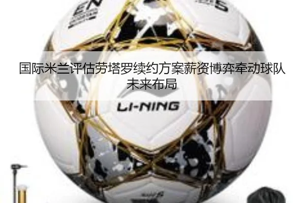 国际米兰评估劳塔罗续约方案薪资博弈牵动球队未来布局