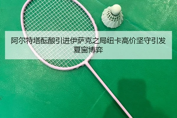 阿尔特塔酝酿引进伊萨克之局纽卡高价坚守引发夏窗博弈